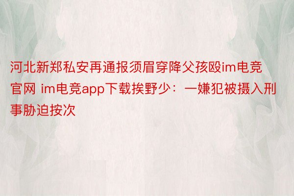 河北新郑私安再通报须眉穿降父孩殴im电竞官网 im电竞app下载挨野少：一嫌犯被摄入刑事胁迫按次