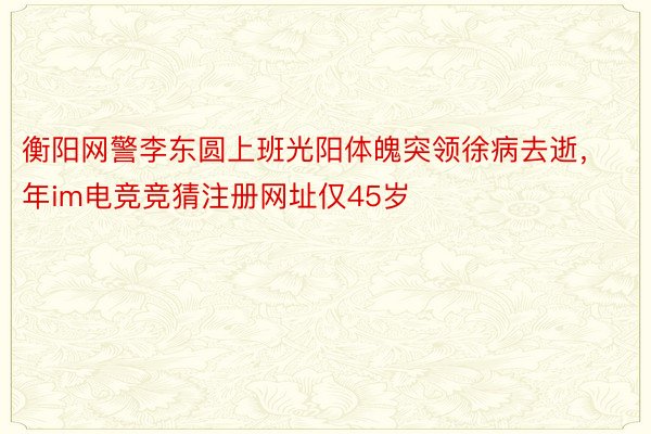 衡阳网警李东圆上班光阳体魄突领徐病去逝，年im电竞竞猜注册网址仅45岁