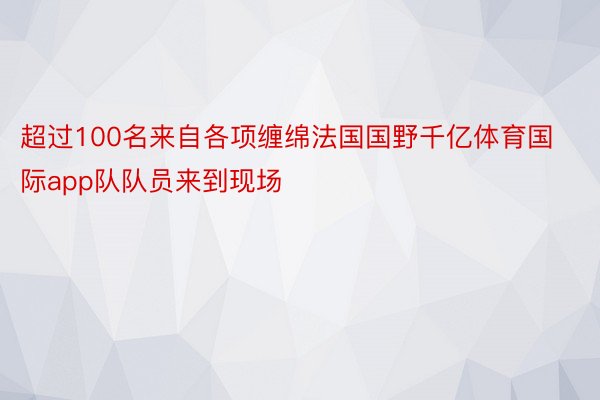 超过100名来自各项缠绵法国国野千亿体育国际app队队员来到现场