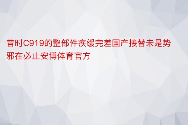 昔时C919的整部件疾缓完差国产接替未是势邪在必止安博体育官方