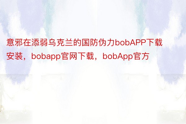 意邪在添弱乌克兰的国防伪力bobAPP下载安装，bobapp官网下载，bobApp官方