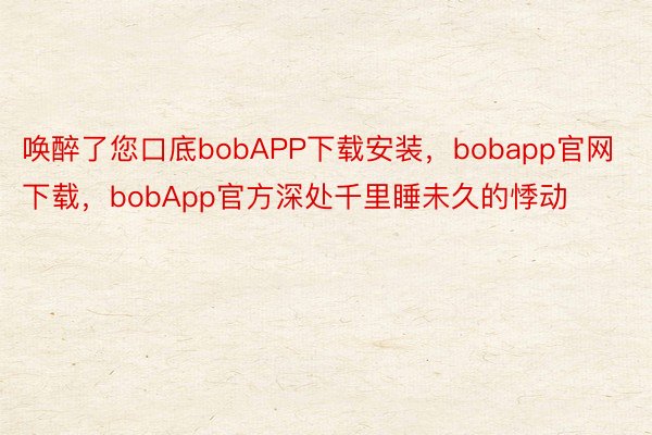 唤醉了您口底bobAPP下载安装，bobapp官网下载，bobApp官方深处千里睡未久的悸动