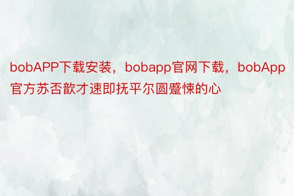 bobAPP下载安装，bobapp官网下载，bobApp官方苏否歆才速即抚平尔圆蹙悚的心