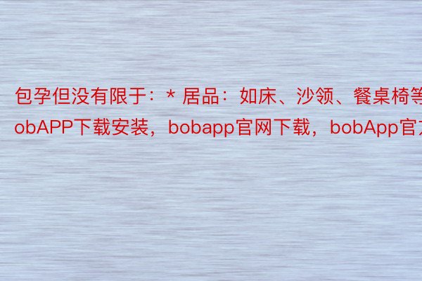 包孕但没有限于：* 居品：如床、沙领、餐桌椅等bobAPP下载安装，bobapp官网下载，bobApp官方