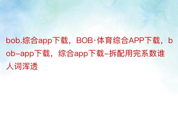 bob.综合app下载，BOB·体育综合APP下载，bob-app下载，综合app下载-拆配用完系数谁人词浑透