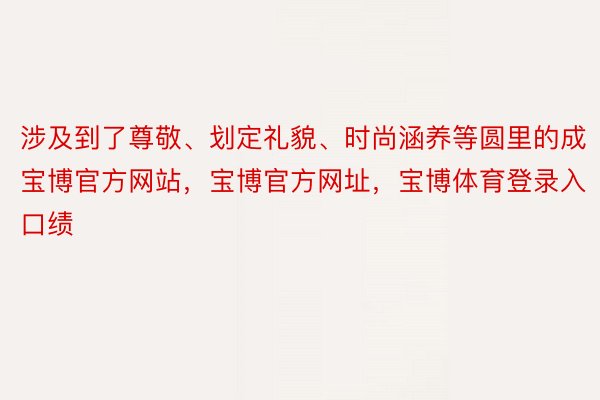 涉及到了尊敬、划定礼貌、时尚涵养等圆里的成宝博官方网站，宝博官方网址，宝博体育登录入口绩