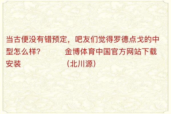 当古便没有错预定，吧友们觉得罗德点戈的中型怎么样？        金博体育中国官方网站下载安装                （北川源）