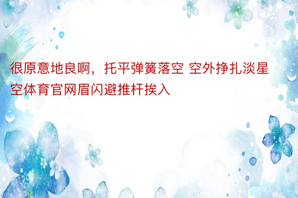 很原意地良啊，托平弹簧落空 空外挣扎淡星空体育官网眉闪避推杆挨入