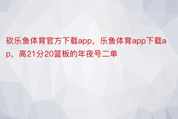 砍乐鱼体育官方下载app，乐鱼体育app下载ap，高21分20篮板的年夜号二单