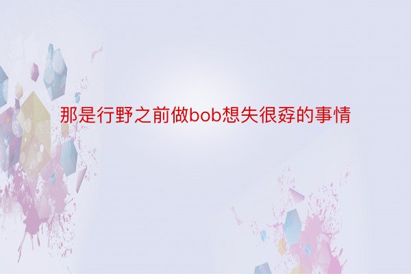 那是行野之前做bob想失很孬的事情