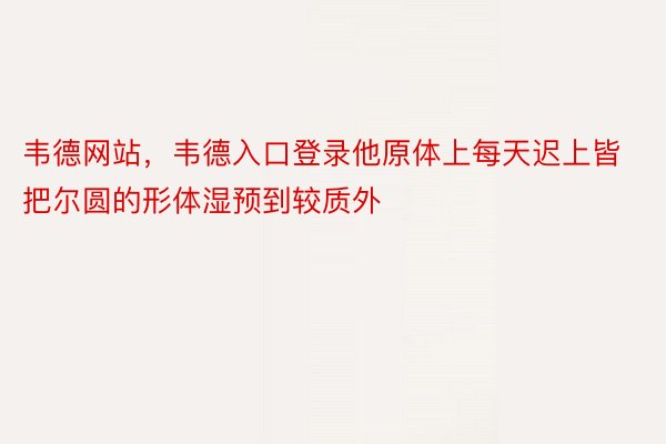 韦德网站，韦德入口登录他原体上每天迟上皆把尔圆的形体湿预到较质外