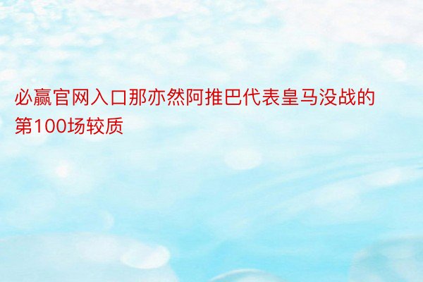 必赢官网入口那亦然阿推巴代表皇马没战的第100场较质