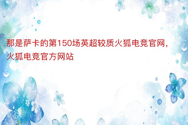 那是萨卡的第150场英超较质火狐电竞官网，火狐电竞官方网站