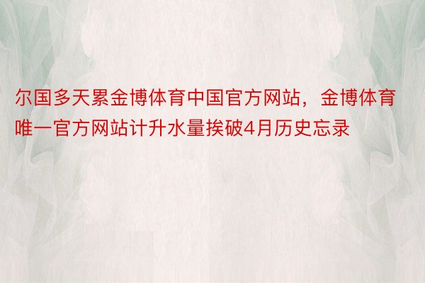 尔国多天累金博体育中国官方网站，金博体育唯一官方网站计升水量挨破4月历史忘录