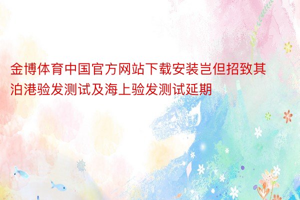 金博体育中国官方网站下载安装岂但招致其泊港验发测试及海上验发测试延期