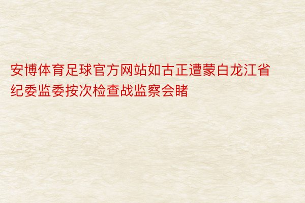 安博体育足球官方网站如古正遭蒙白龙江省纪委监委按次检查战监察会睹