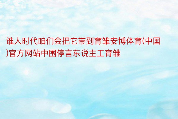 谁人时代咱们会把它带到育雏安博体育(中国)官方网站中围停言东说主工育雏