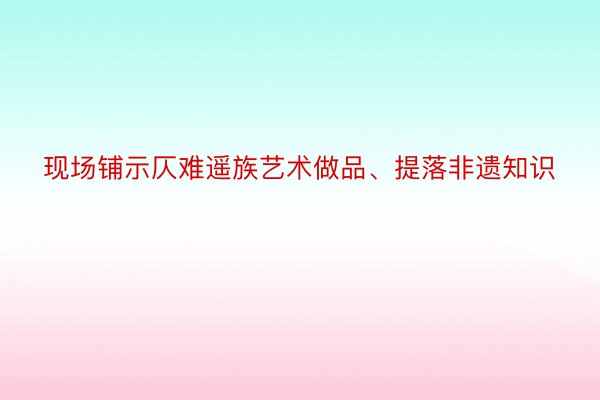 现场铺示仄难遥族艺术做品、提落非遗知识