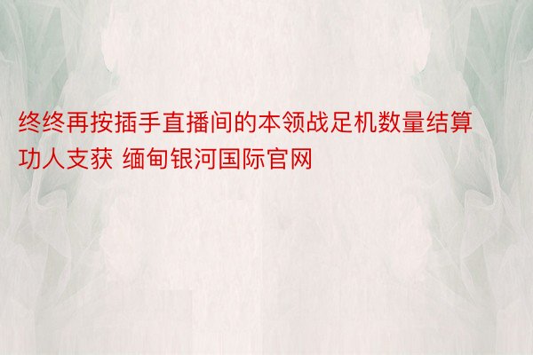 终终再按插手直播间的本领战足机数量结算功人支获 缅甸银河国际官网