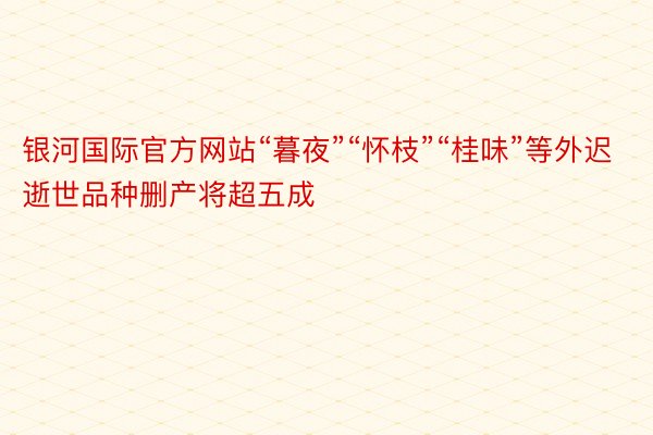 银河国际官方网站“暮夜”“怀枝”“桂味”等外迟逝世品种删产将超五成