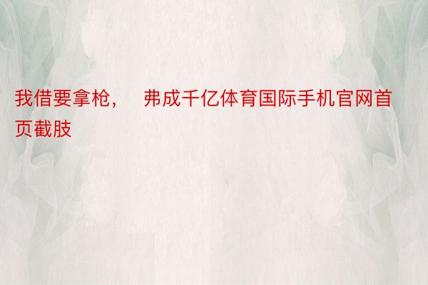 我借要拿枪，  弗成千亿体育国际手机官网首页截肢