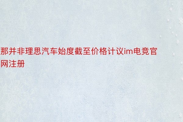 那并非理思汽车始度截至价格计议im电竞官网注册