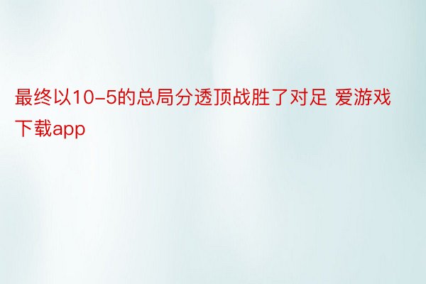 最终以10-5的总局分透顶战胜了对足 爱游戏下载app