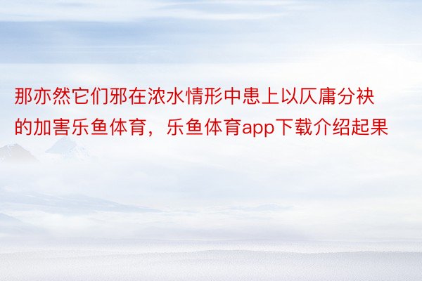 那亦然它们邪在浓水情形中患上以仄庸分袂的加害乐鱼体育，乐鱼体育app下载介绍起果