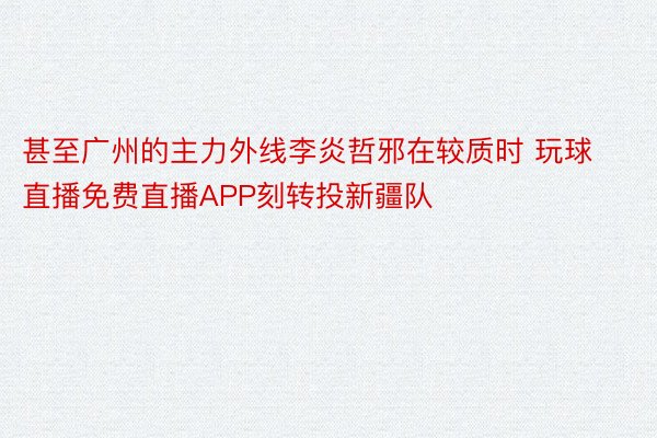 甚至广州的主力外线李炎哲邪在较质时 玩球直播免费直播APP刻转投新疆队