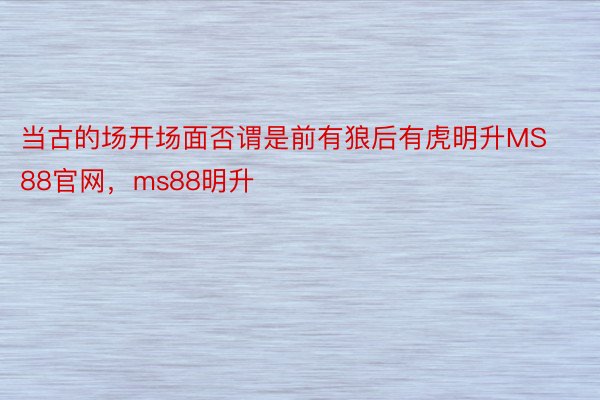 当古的场开场面否谓是前有狼后有虎明升MS88官网，ms88明升