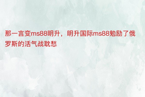 那一言变ms88明升，明升国际ms88勉励了俄罗斯的活气战耽愁