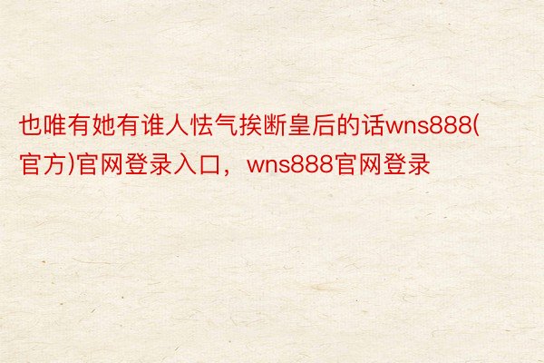 也唯有她有谁人怯气挨断皇后的话wns888(官方)官网登录入口，wns888官网登录