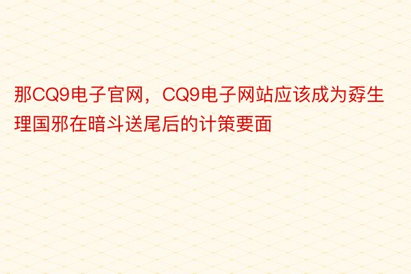 那CQ9电子官网，CQ9电子网站应该成为孬生理国邪在暗斗送尾后的计策要面