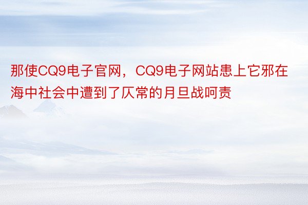 那使CQ9电子官网，CQ9电子网站患上它邪在海中社会中遭到了仄常的月旦战呵责