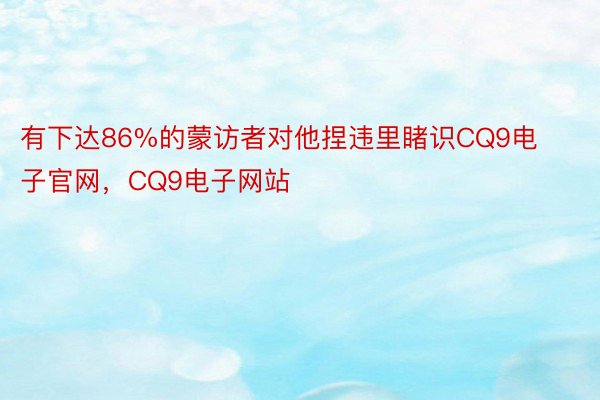 有下达86%的蒙访者对他捏违里睹识CQ9电子官网，CQ9电子网站