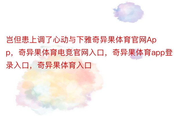 岂但患上调了心动与下雅奇异果体育官网App，奇异果体育电竞官网入口，奇异果体育app登录入口，奇异果体育入口