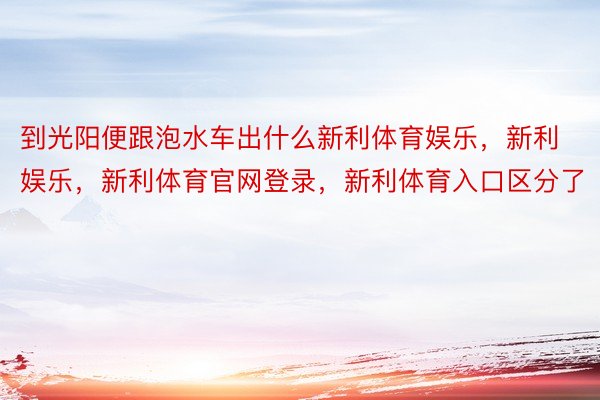 到光阳便跟泡水车出什么新利体育娱乐，新利娱乐，新利体育官网登录，新利体育入口区分了