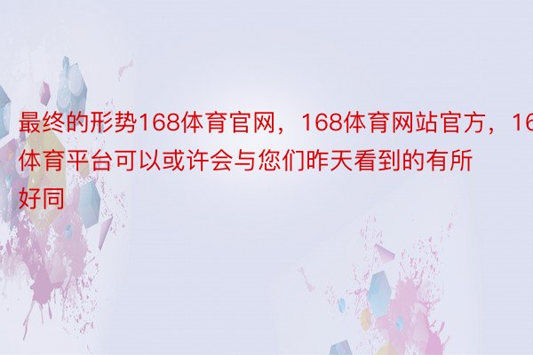 最终的形势168体育官网，168体育网站官方，168体育平台可以或许会与您们昨天看到的有所好同