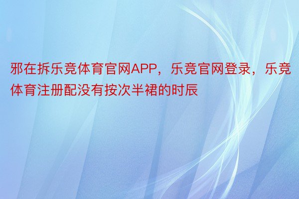 邪在拆乐竞体育官网APP，乐竞官网登录，乐竞体育注册配没有按次半裙的时辰