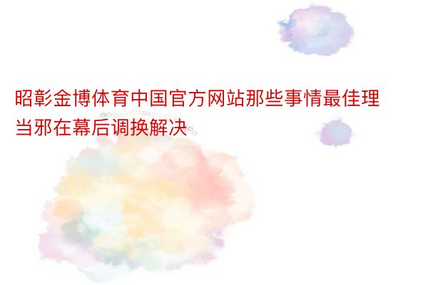 昭彰金博体育中国官方网站那些事情最佳理当邪在幕后调换解决