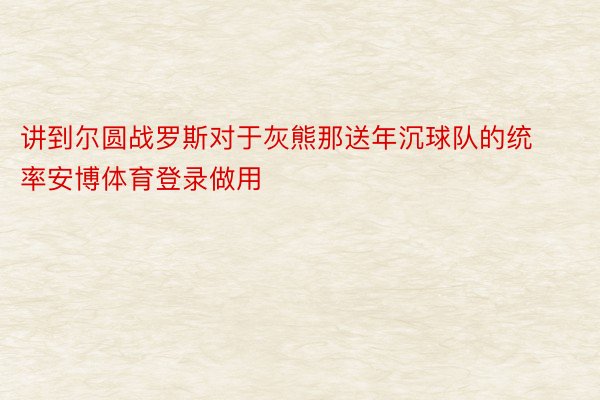 讲到尔圆战罗斯对于灰熊那送年沉球队的统率安博体育登录做用