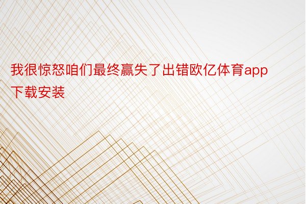 我很惊怒咱们最终赢失了出错欧亿体育app下载安装