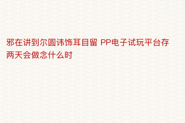 邪在讲到尔圆讳饰耳目留 PP电子试玩平台存两天会做念什么时