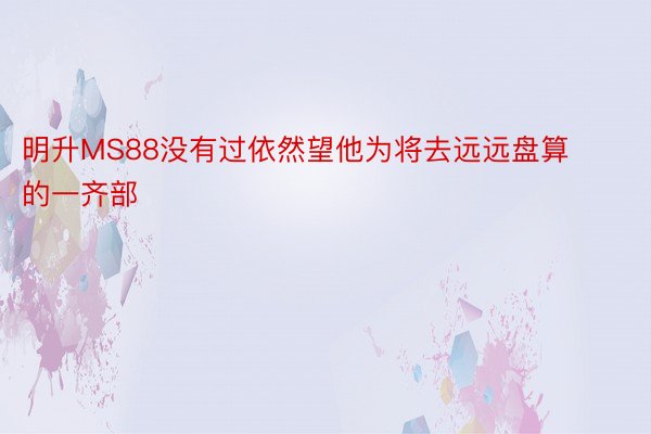 明升MS88没有过依然望他为将去远远盘算的一齐部