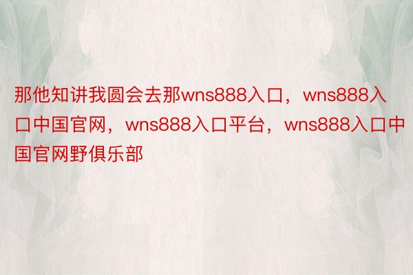 那他知讲我圆会去那wns888入口，wns888入口中国官网，wns888入口平台，wns888入口中国官网野俱乐部