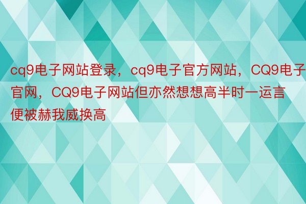 cq9电子网站登录，cq9电子官方网站，CQ9电子官网，CQ9电子网站但亦然想想高半时一运言便被赫我威换高