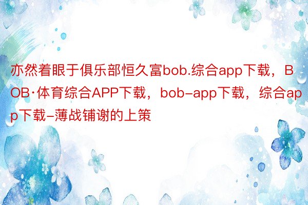 亦然着眼于俱乐部恒久富bob.综合app下载，BOB·体育综合APP下载，bob-app下载，综合app下载-薄战铺谢的上策