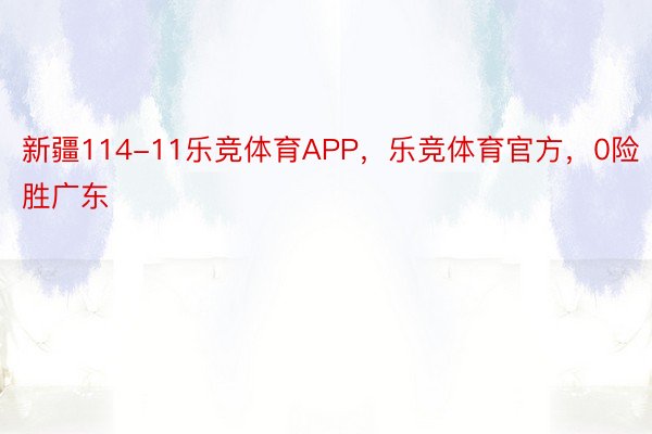 新疆114-11乐竞体育APP，乐竞体育官方，0险胜广东