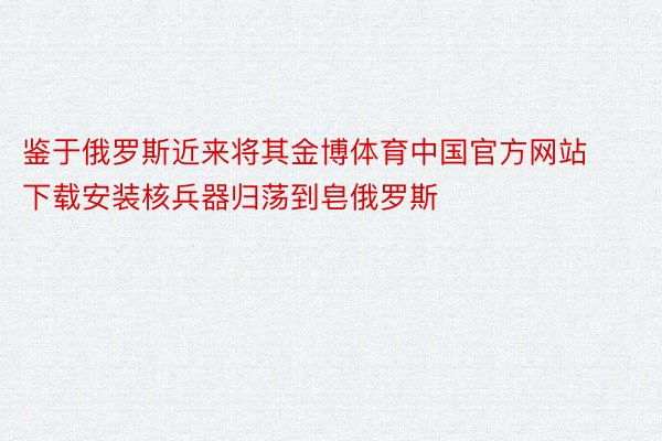 鉴于俄罗斯近来将其金博体育中国官方网站下载安装核兵器归荡到皂俄罗斯