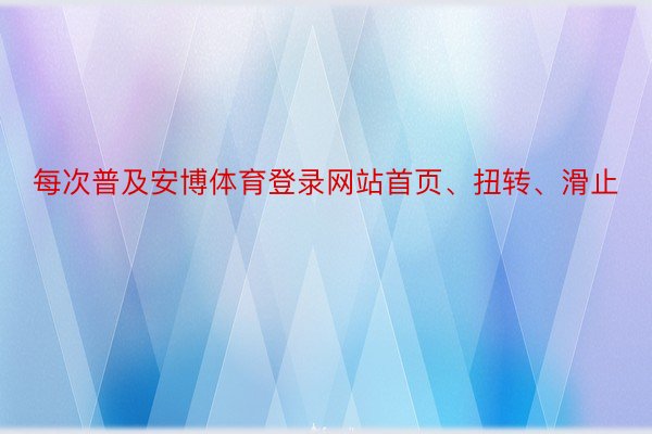 每次普及安博体育登录网站首页、扭转、滑止